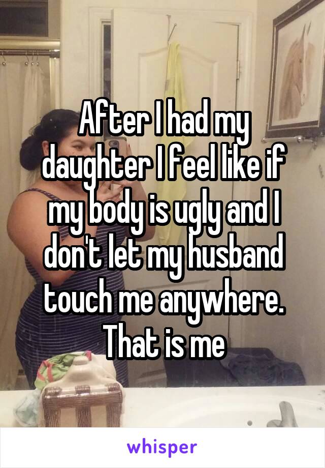 After I had my daughter I feel like if my body is ugly and I don't let my husband touch me anywhere. That is me