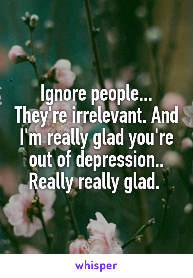 Ignore people... They're irrelevant. And I'm really glad you're out of depression.. Really really glad. 