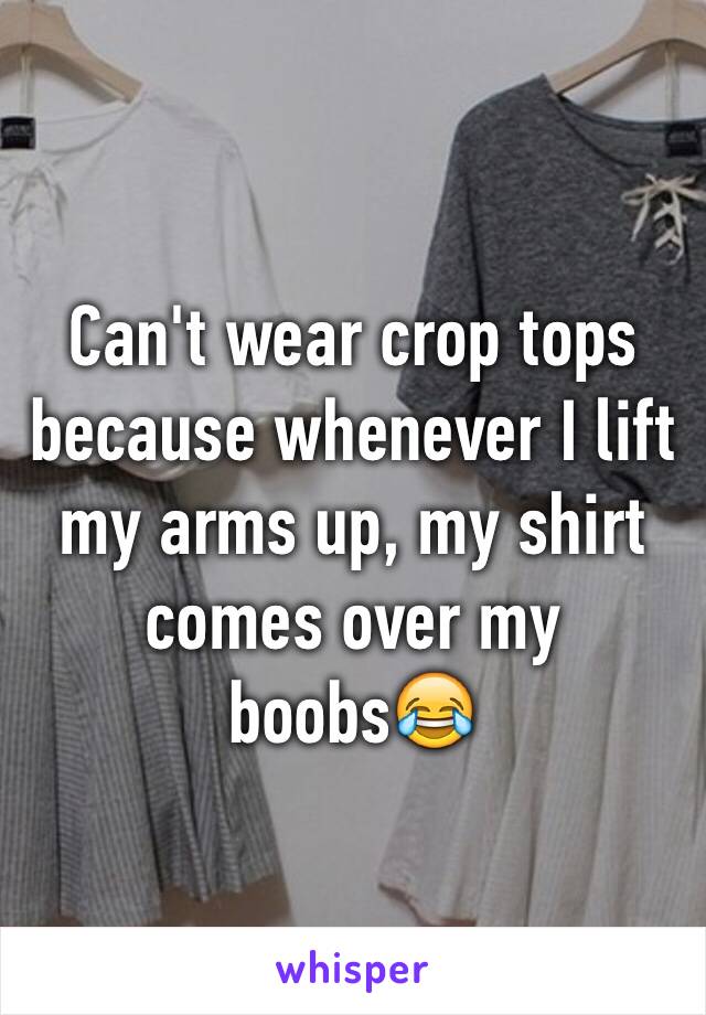 Can't wear crop tops because whenever I lift my arms up, my shirt comes over my boobs😂