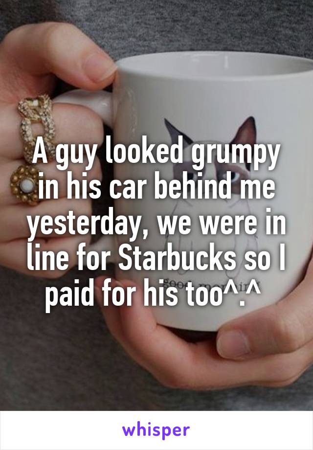 A guy looked grumpy in his car behind me yesterday, we were in line for Starbucks so I paid for his too^.^ 