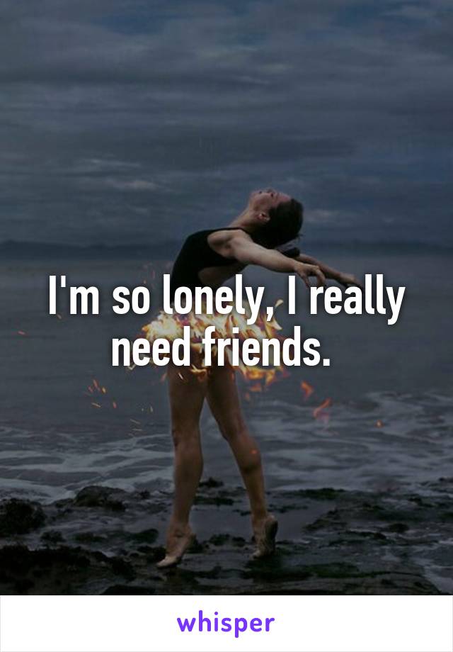 I'm so lonely, I really need friends. 