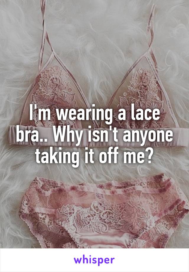 I'm wearing a lace bra.. Why isn't anyone taking it off me?