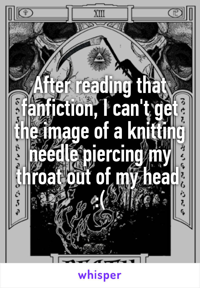 After reading that fanfiction, I can't get the image of a knitting needle piercing my throat out of my head 
:(