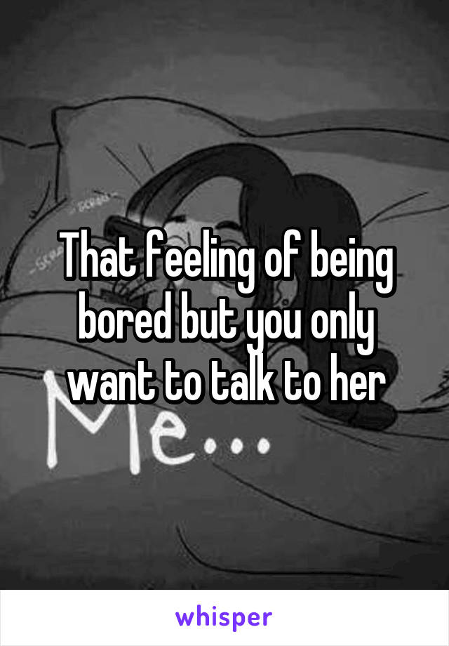 That feeling of being bored but you only want to talk to her