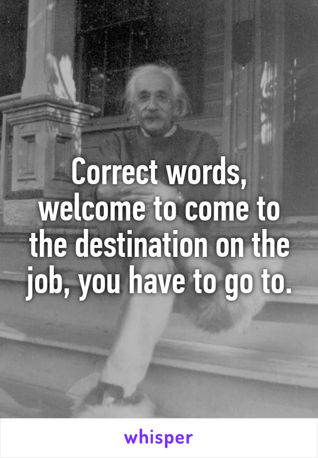 Correct words, welcome to come to the destination on the job, you have to go to.