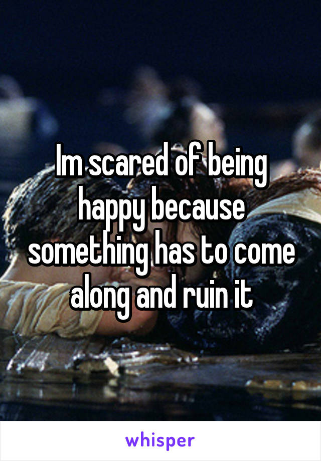 Im scared of being happy because something has to come along and ruin it