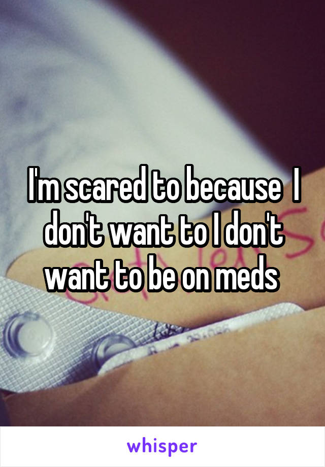 I'm scared to because  I don't want to I don't want to be on meds 