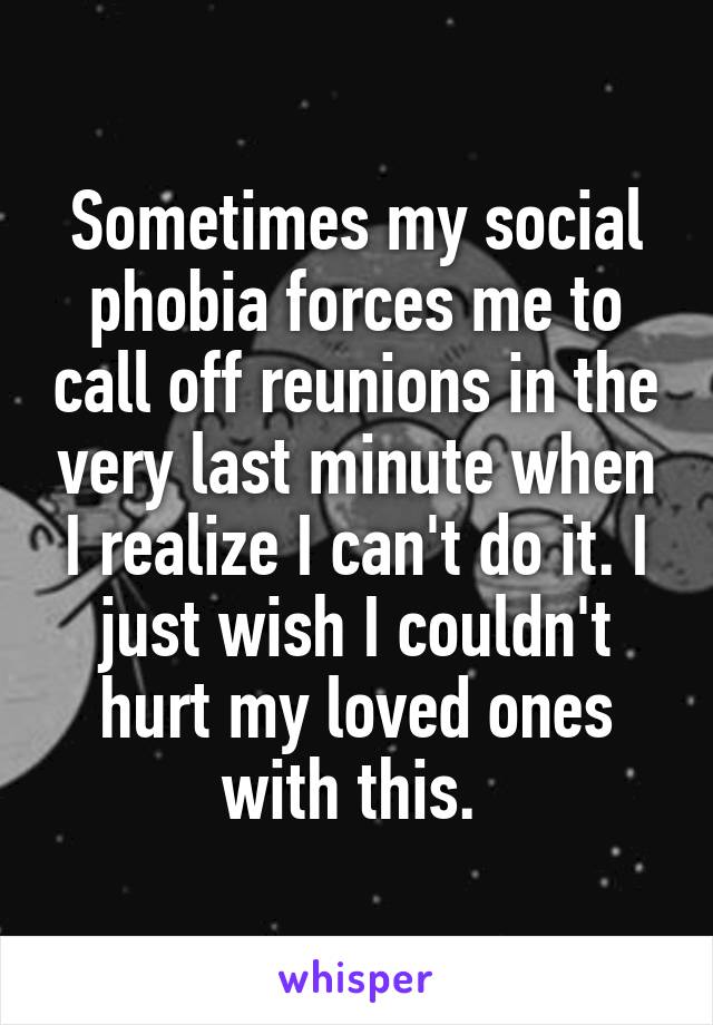 Sometimes my social phobia forces me to call off reunions in the very last minute when I realize I can't do it. I just wish I couldn't hurt my loved ones with this. 