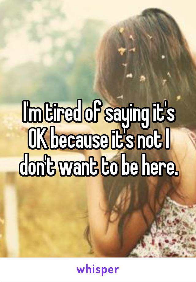 I'm tired of saying it's OK because it's not I don't want to be here.