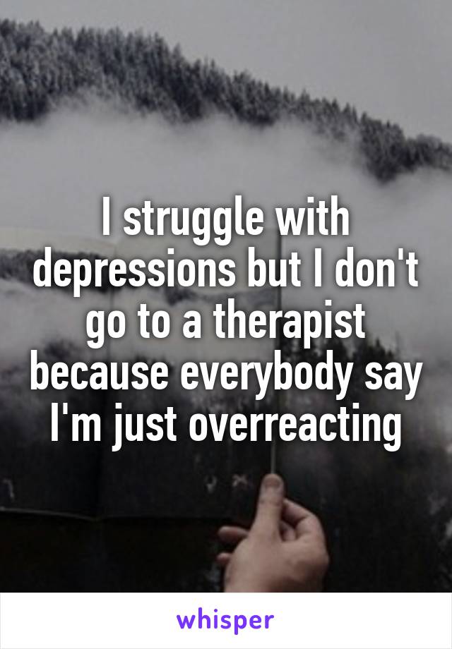 I struggle with depressions but I don't go to a therapist because everybody say I'm just overreacting