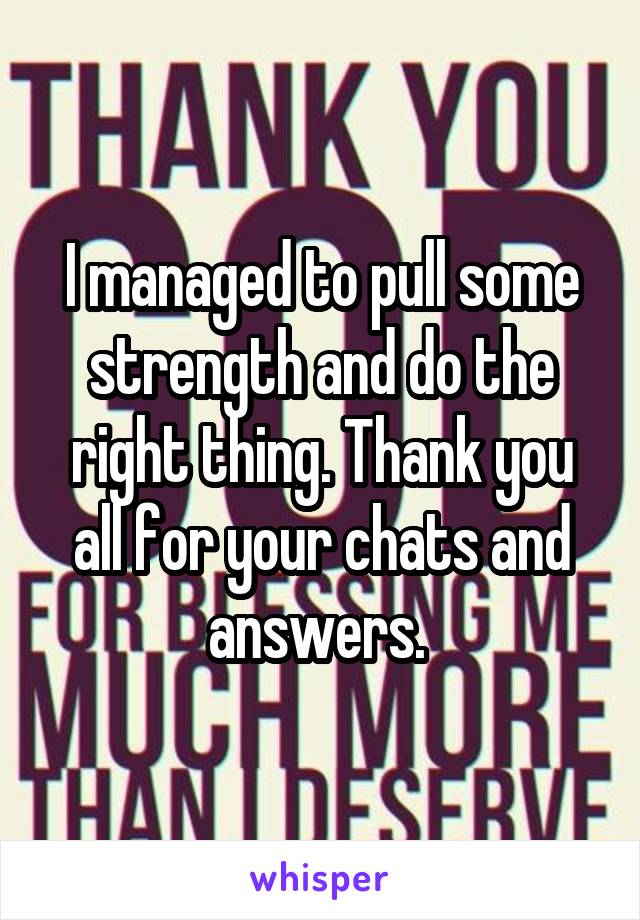 I managed to pull some strength and do the right thing. Thank you all for your chats and answers. 