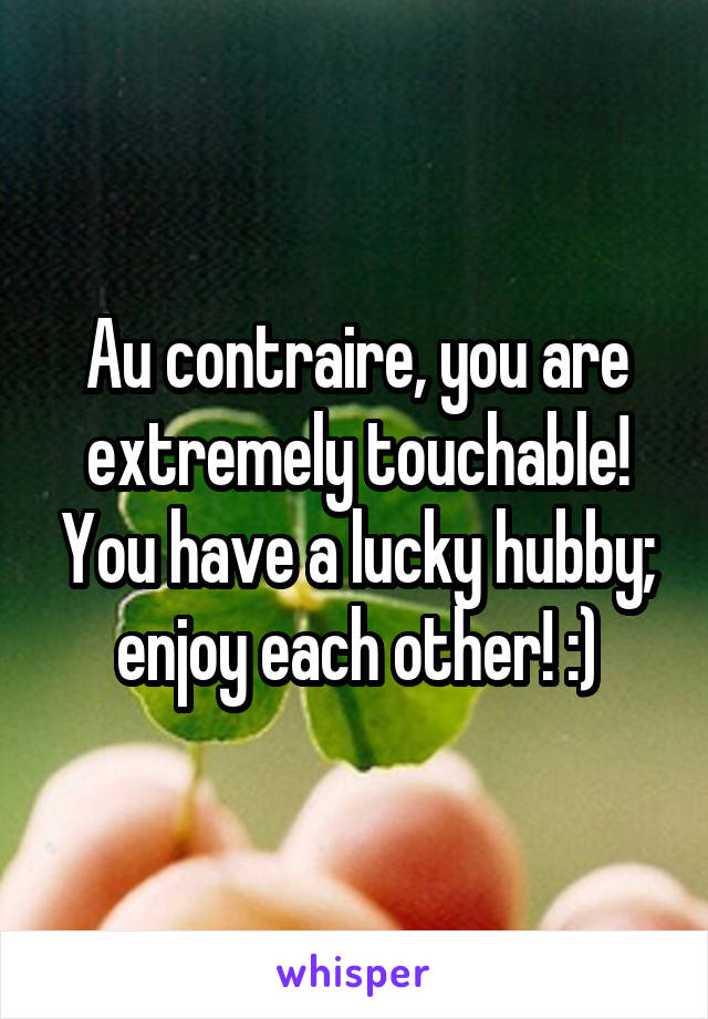 Au contraire, you are extremely touchable! You have a lucky hubby; enjoy each other! :)