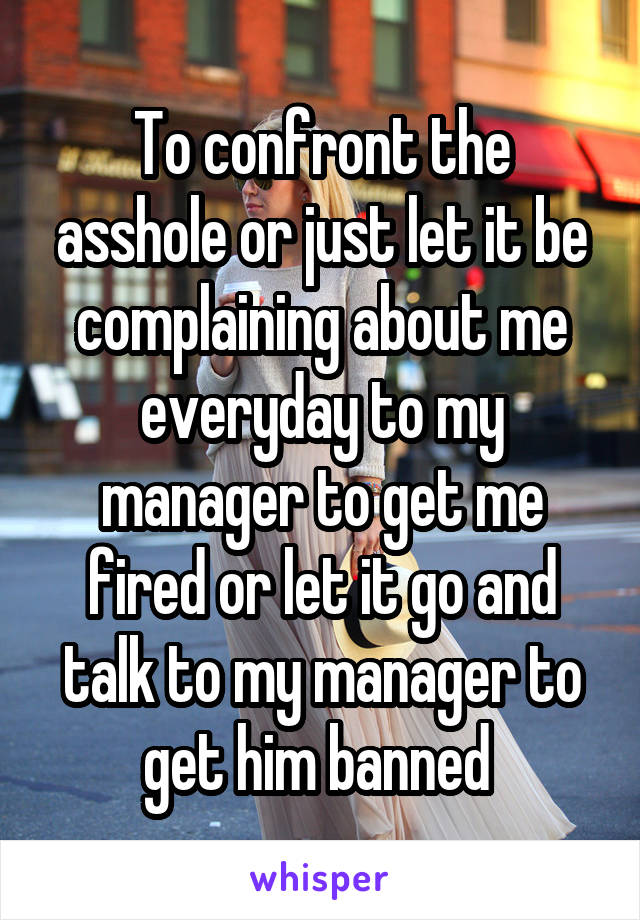 To confront the asshole or just let it be complaining about me everyday to my manager to get me fired or let it go and talk to my manager to get him banned 