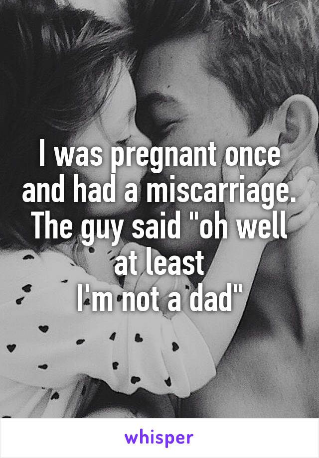 I was pregnant once and had a miscarriage. The guy said "oh well at least
I'm not a dad"