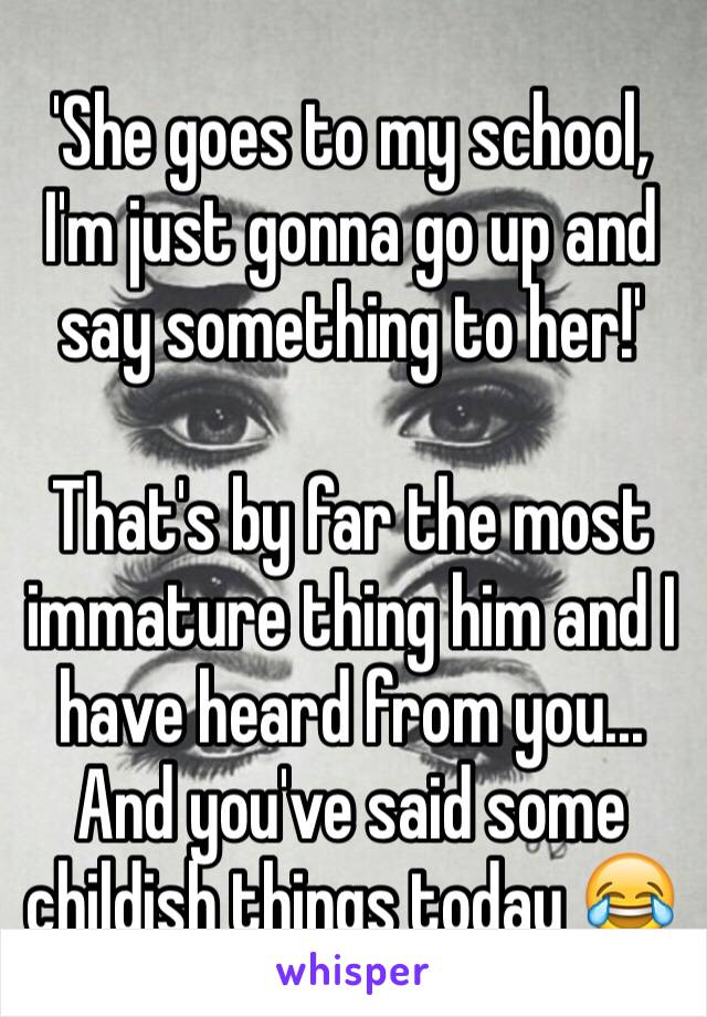 'She goes to my school, I'm just gonna go up and say something to her!' 

That's by far the most immature thing him and I have heard from you... And you've said some childish things today 😂