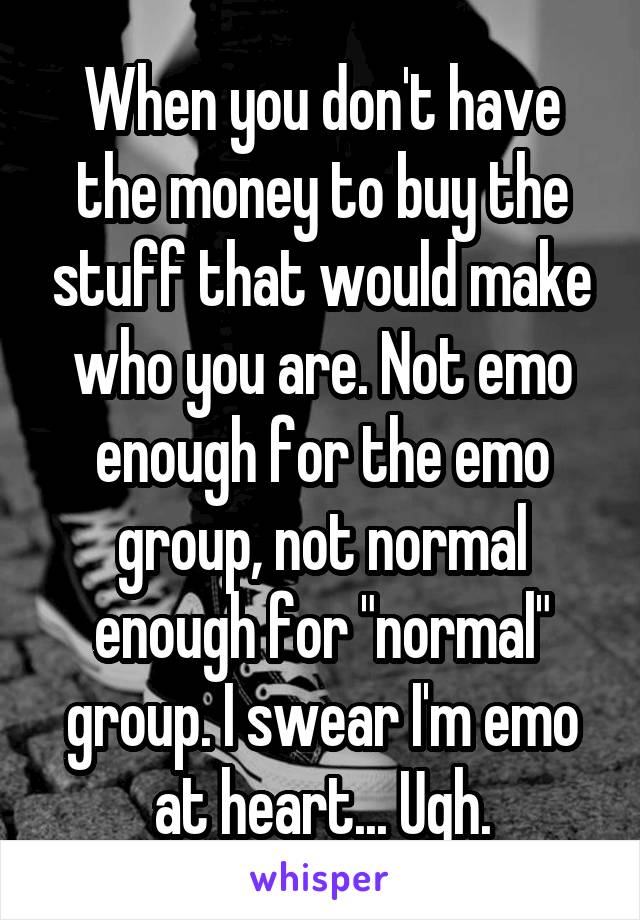 When you don't have the money to buy the stuff that would make who you are. Not emo enough for the emo group, not normal enough for "normal" group. I swear I'm emo at heart... Ugh.