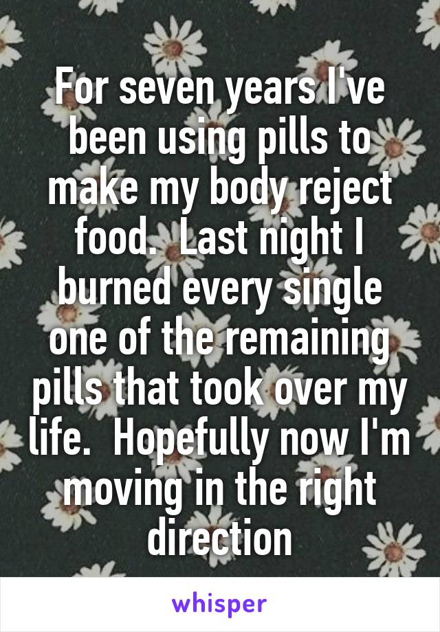 For seven years I've been using pills to make my body reject food.  Last night I burned every single one of the remaining pills that took over my life.  Hopefully now I'm moving in the right direction