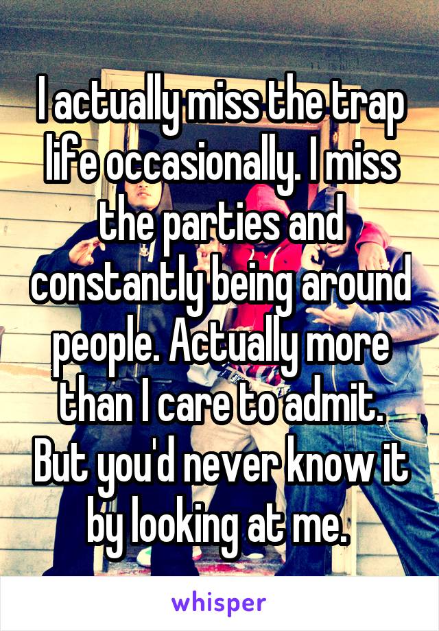 I actually miss the trap life occasionally. I miss the parties and constantly being around people. Actually more than I care to admit. But you'd never know it by looking at me. 