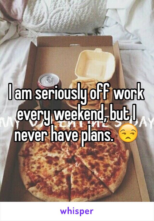 I am seriously off work every weekend, but I never have plans. 😒