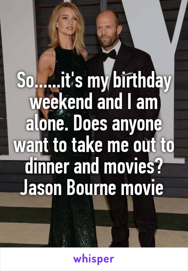 So......it's my birthday weekend and I am alone. Does anyone want to take me out to dinner and movies? Jason Bourne movie 