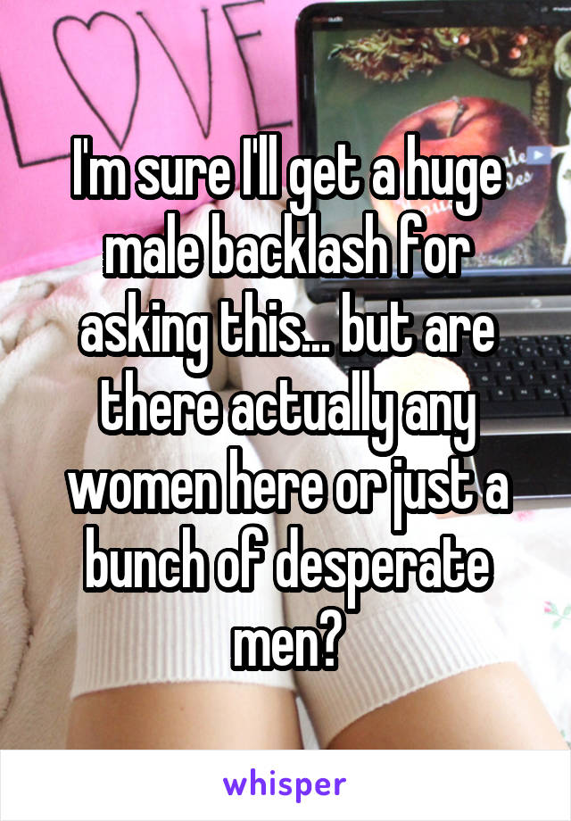 I'm sure I'll get a huge male backlash for asking this... but are there actually any women here or just a bunch of desperate men?