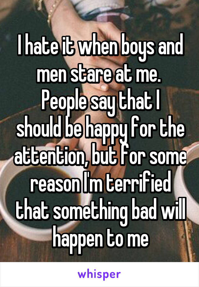 I hate it when boys and men stare at me. 
People say that I should be happy for the attention, but for some reason I'm terrified that something bad will happen to me