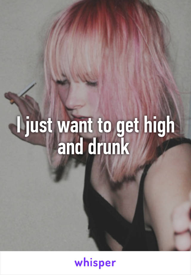 I just want to get high and drunk 