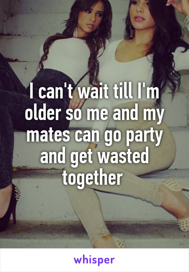 I can't wait till I'm older so me and my mates can go party and get wasted together 