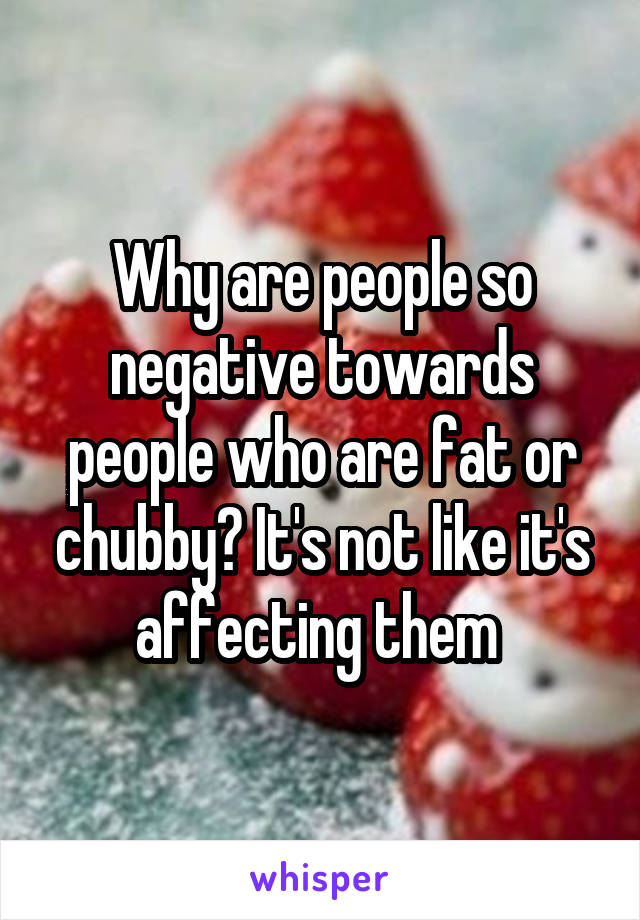 Why are people so negative towards people who are fat or chubby? It's not like it's affecting them 