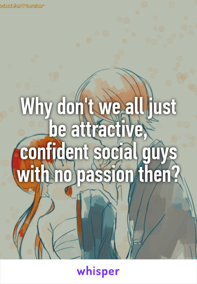 Why don't we all just be attractive, confident social guys with no passion then?