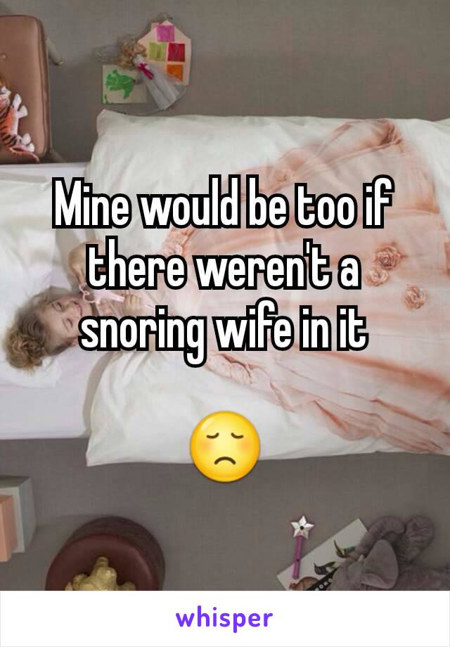 Mine would be too if there weren't a snoring wife in it

😞