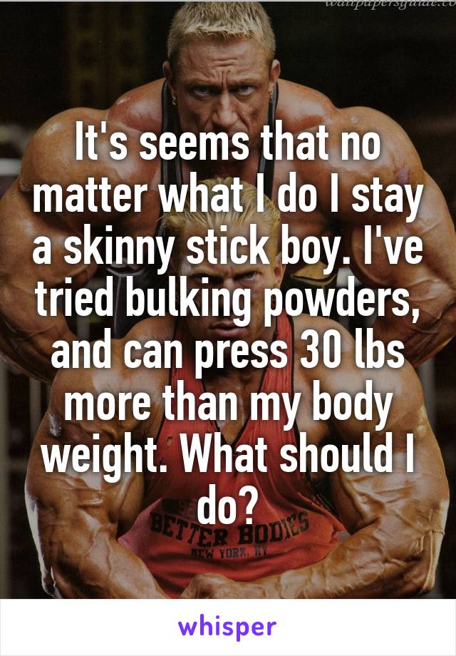 It's seems that no matter what I do I stay a skinny stick boy. I've tried bulking powders, and can press 30 lbs more than my body weight. What should I do?