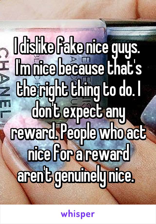 I dislike fake nice guys.  I'm nice because that's the right thing to do. I don't expect any reward. People who act nice for a reward aren't genuinely nice.  