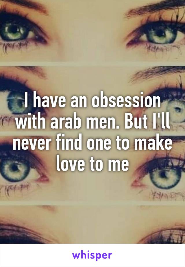 I have an obsession with arab men. But I'll never find one to make love to me