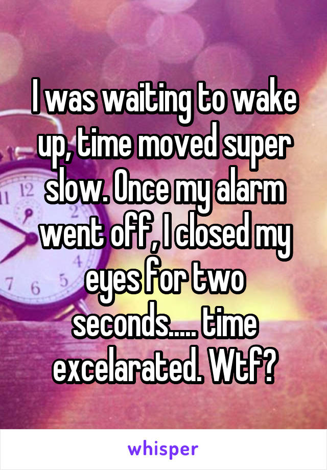 I was waiting to wake up, time moved super slow. Once my alarm went off, I closed my eyes for two seconds..... time excelarated. Wtf?