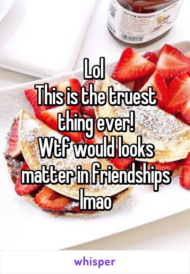 Lol 
This is the truest thing ever!
Wtf would looks matter in friendships lmao