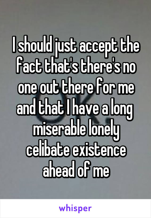 I should just accept the fact that's there's no one out there for me and that I have a long  miserable lonely celibate existence ahead of me