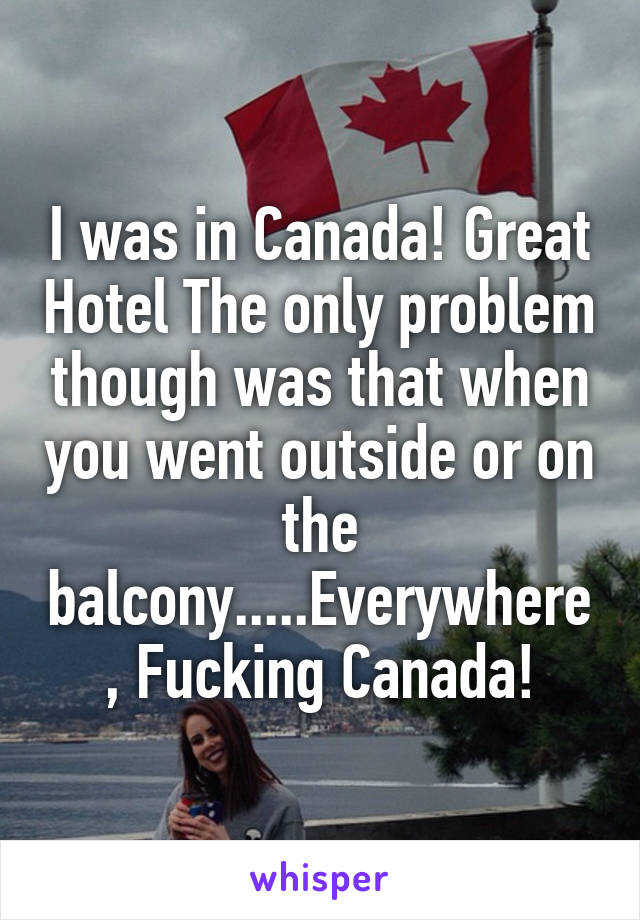 I was in Canada! Great Hotel The only problem though was that when you went outside or on the balcony.....Everywhere, Fucking Canada!