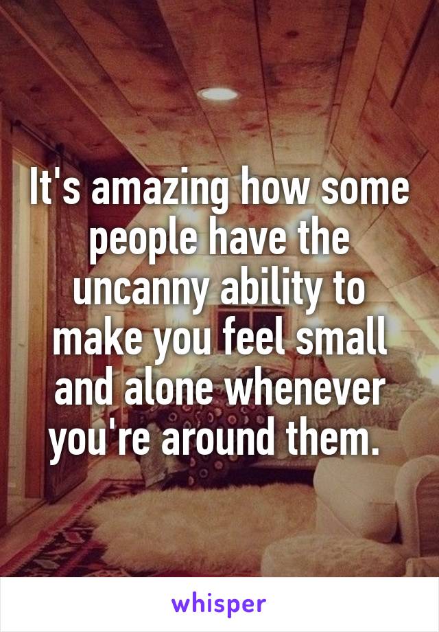 It's amazing how some people have the uncanny ability to make you feel small and alone whenever you're around them. 