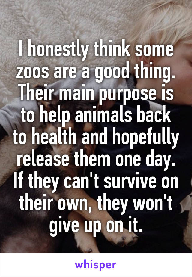 I honestly think some zoos are a good thing. Their main purpose is to help animals back to health and hopefully release them one day. If they can't survive on their own, they won't give up on it.