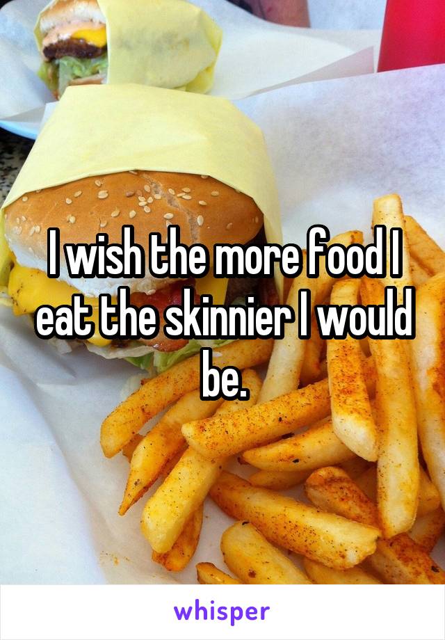 I wish the more food I eat the skinnier I would be.