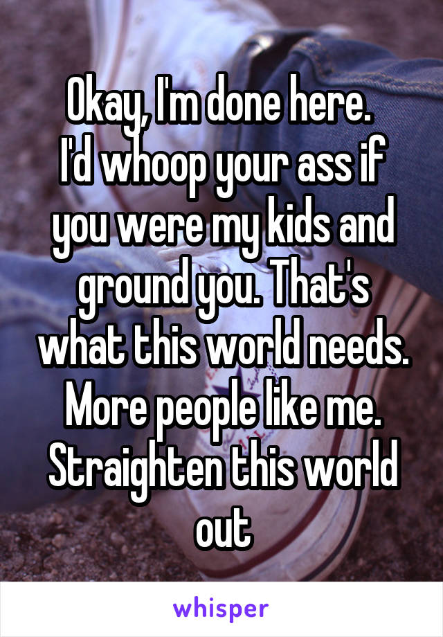 Okay, I'm done here. 
I'd whoop your ass if you were my kids and ground you. That's what this world needs. More people like me. Straighten this world out