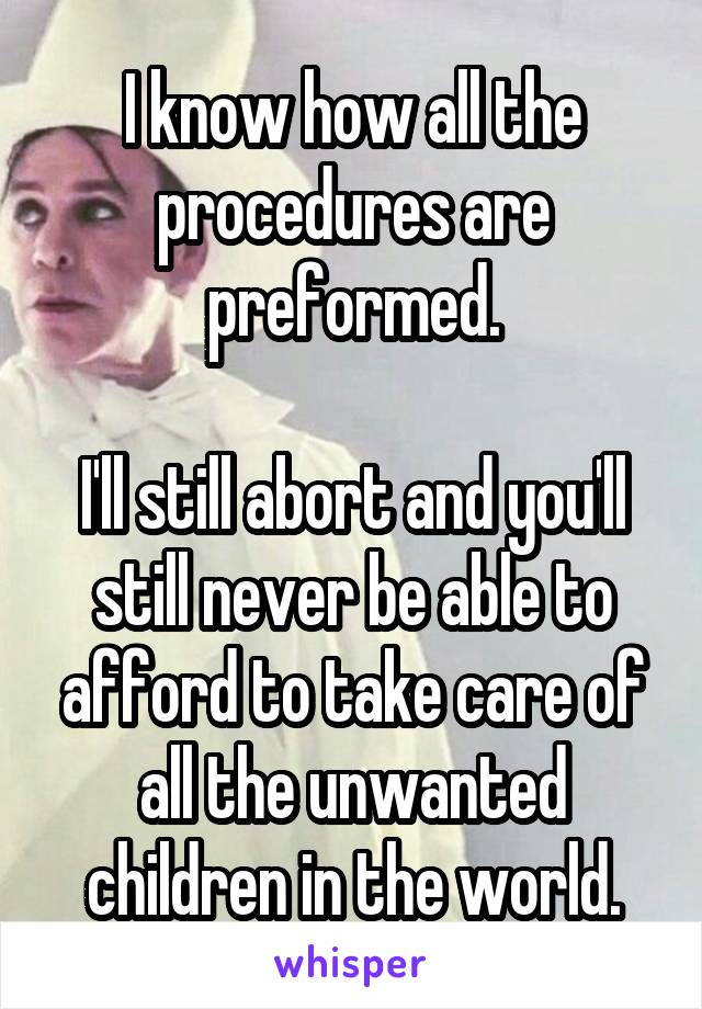 I know how all the procedures are preformed.

I'll still abort and you'll still never be able to afford to take care of all the unwanted children in the world.