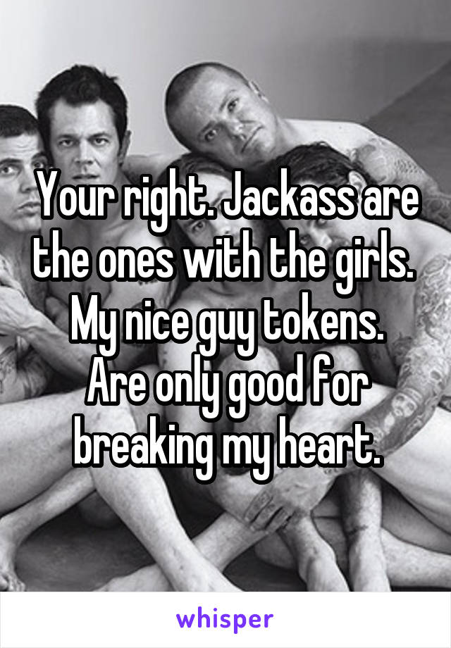 Your right. Jackass are the ones with the girls. 
My nice guy tokens. Are only good for breaking my heart.