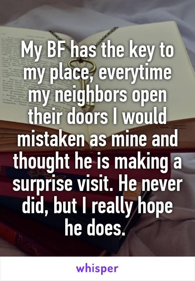 My BF has the key to my place, everytime my neighbors open their doors I would mistaken as mine and thought he is making a surprise visit. He never did, but I really hope he does. 