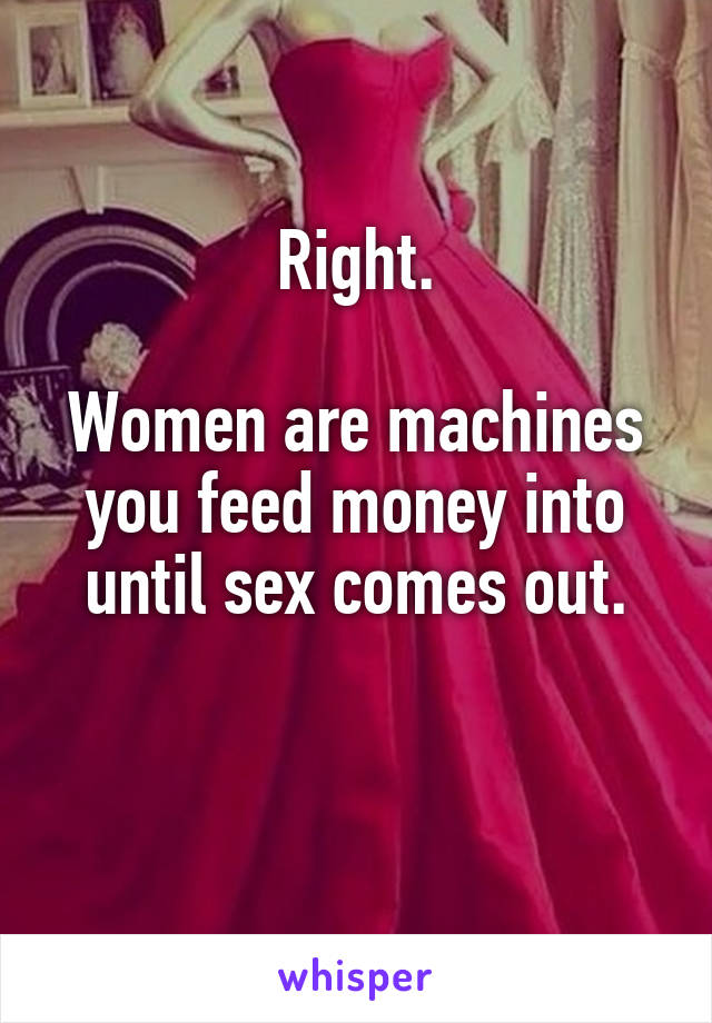 Right.

Women are machines you feed money into until sex comes out.

