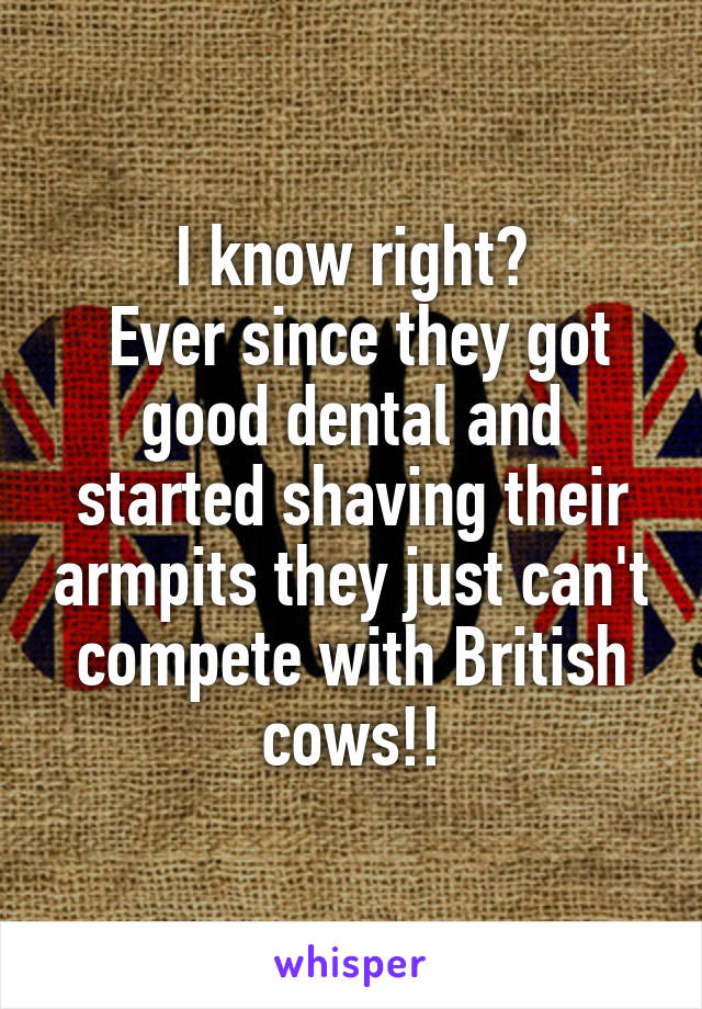 I know right?
 Ever since they got good dental and started shaving their armpits they just can't compete with British cows!!