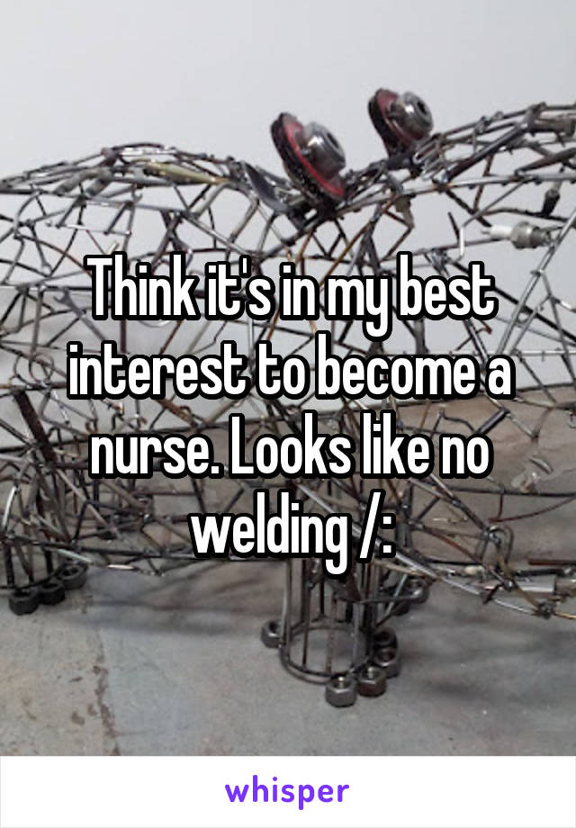 Think it's in my best interest to become a nurse. Looks like no welding /: