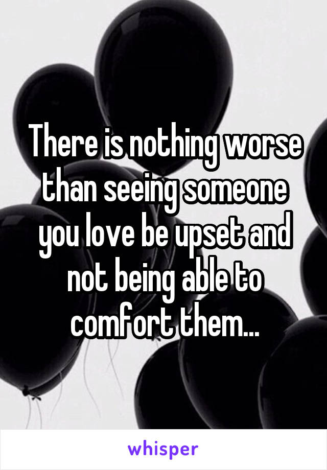 There is nothing worse than seeing someone you love be upset and not being able to comfort them...