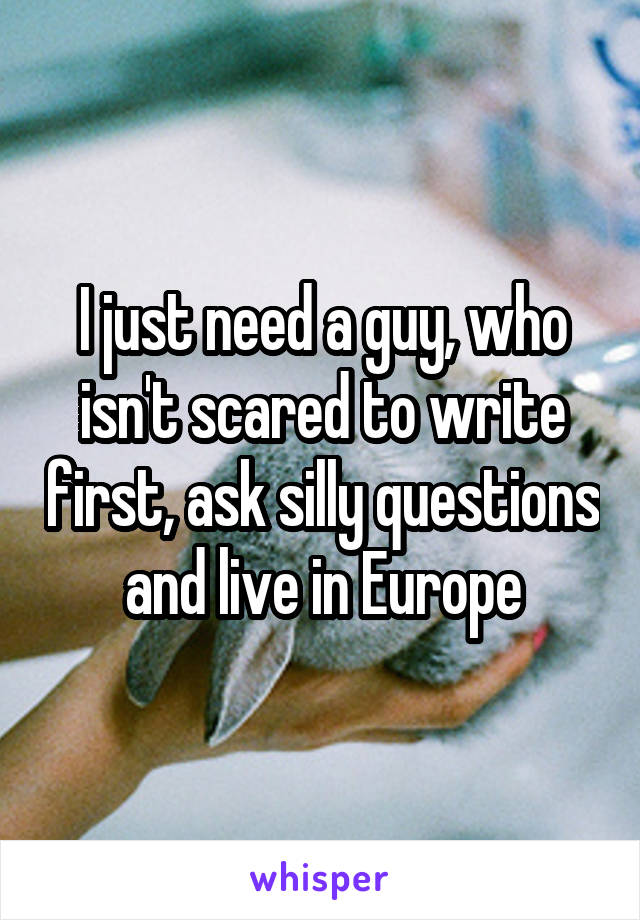 I just need a guy, who isn't scared to write first, ask silly questions and live in Europe